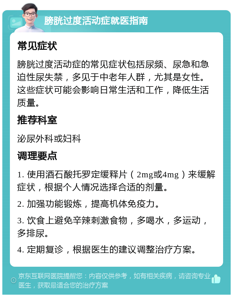 膀胱过度活动症就医指南 常见症状 膀胱过度活动症的常见症状包括尿频、尿急和急迫性尿失禁，多见于中老年人群，尤其是女性。这些症状可能会影响日常生活和工作，降低生活质量。 推荐科室 泌尿外科或妇科 调理要点 1. 使用酒石酸托罗定缓释片（2mg或4mg）来缓解症状，根据个人情况选择合适的剂量。 2. 加强功能锻炼，提高机体免疫力。 3. 饮食上避免辛辣刺激食物，多喝水，多运动，多排尿。 4. 定期复诊，根据医生的建议调整治疗方案。