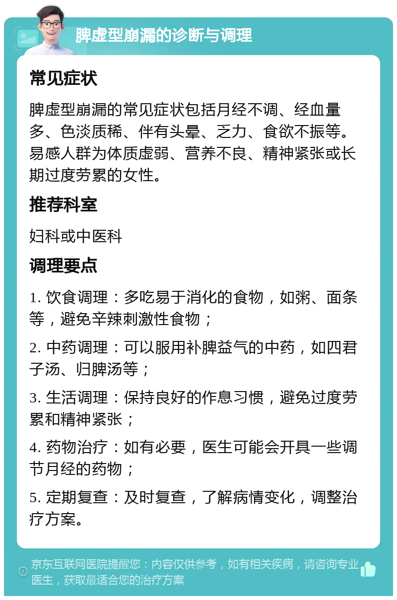 脾虚型崩漏的诊断与调理 常见症状 脾虚型崩漏的常见症状包括月经不调、经血量多、色淡质稀、伴有头晕、乏力、食欲不振等。易感人群为体质虚弱、营养不良、精神紧张或长期过度劳累的女性。 推荐科室 妇科或中医科 调理要点 1. 饮食调理：多吃易于消化的食物，如粥、面条等，避免辛辣刺激性食物； 2. 中药调理：可以服用补脾益气的中药，如四君子汤、归脾汤等； 3. 生活调理：保持良好的作息习惯，避免过度劳累和精神紧张； 4. 药物治疗：如有必要，医生可能会开具一些调节月经的药物； 5. 定期复查：及时复查，了解病情变化，调整治疗方案。