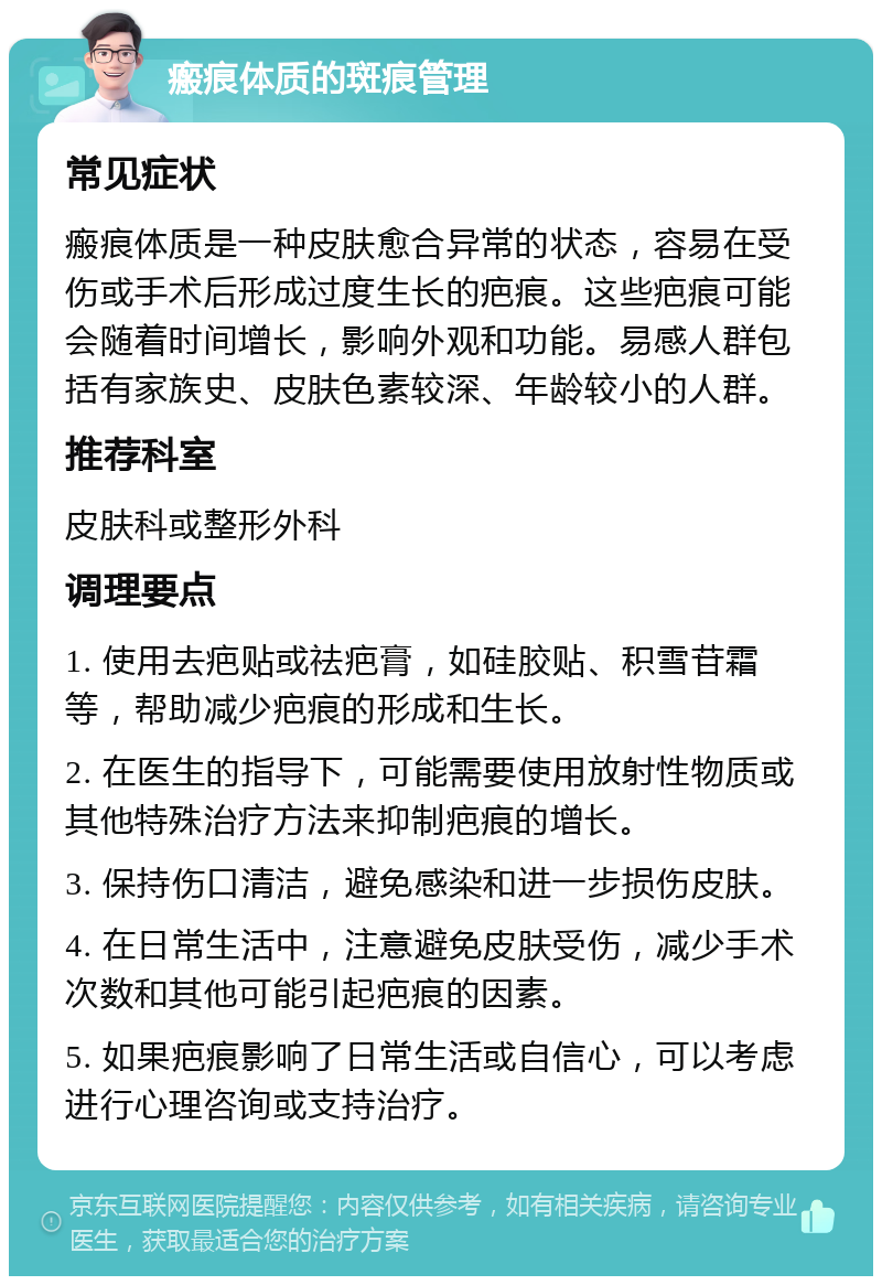 瘢痕体质的斑痕管理 常见症状 瘢痕体质是一种皮肤愈合异常的状态，容易在受伤或手术后形成过度生长的疤痕。这些疤痕可能会随着时间增长，影响外观和功能。易感人群包括有家族史、皮肤色素较深、年龄较小的人群。 推荐科室 皮肤科或整形外科 调理要点 1. 使用去疤贴或祛疤膏，如硅胶贴、积雪苷霜等，帮助减少疤痕的形成和生长。 2. 在医生的指导下，可能需要使用放射性物质或其他特殊治疗方法来抑制疤痕的增长。 3. 保持伤口清洁，避免感染和进一步损伤皮肤。 4. 在日常生活中，注意避免皮肤受伤，减少手术次数和其他可能引起疤痕的因素。 5. 如果疤痕影响了日常生活或自信心，可以考虑进行心理咨询或支持治疗。