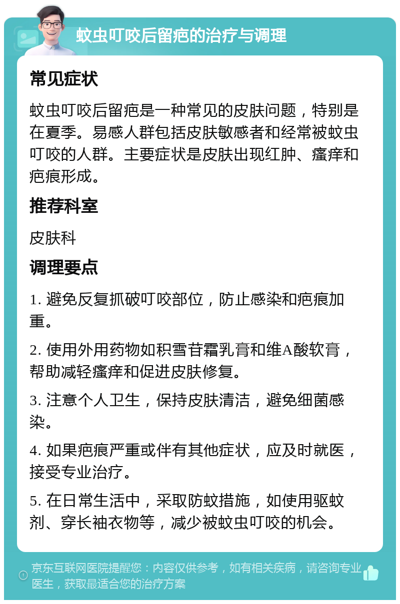 蚊虫叮咬后留疤的治疗与调理 常见症状 蚊虫叮咬后留疤是一种常见的皮肤问题，特别是在夏季。易感人群包括皮肤敏感者和经常被蚊虫叮咬的人群。主要症状是皮肤出现红肿、瘙痒和疤痕形成。 推荐科室 皮肤科 调理要点 1. 避免反复抓破叮咬部位，防止感染和疤痕加重。 2. 使用外用药物如积雪苷霜乳膏和维A酸软膏，帮助减轻瘙痒和促进皮肤修复。 3. 注意个人卫生，保持皮肤清洁，避免细菌感染。 4. 如果疤痕严重或伴有其他症状，应及时就医，接受专业治疗。 5. 在日常生活中，采取防蚊措施，如使用驱蚊剂、穿长袖衣物等，减少被蚊虫叮咬的机会。