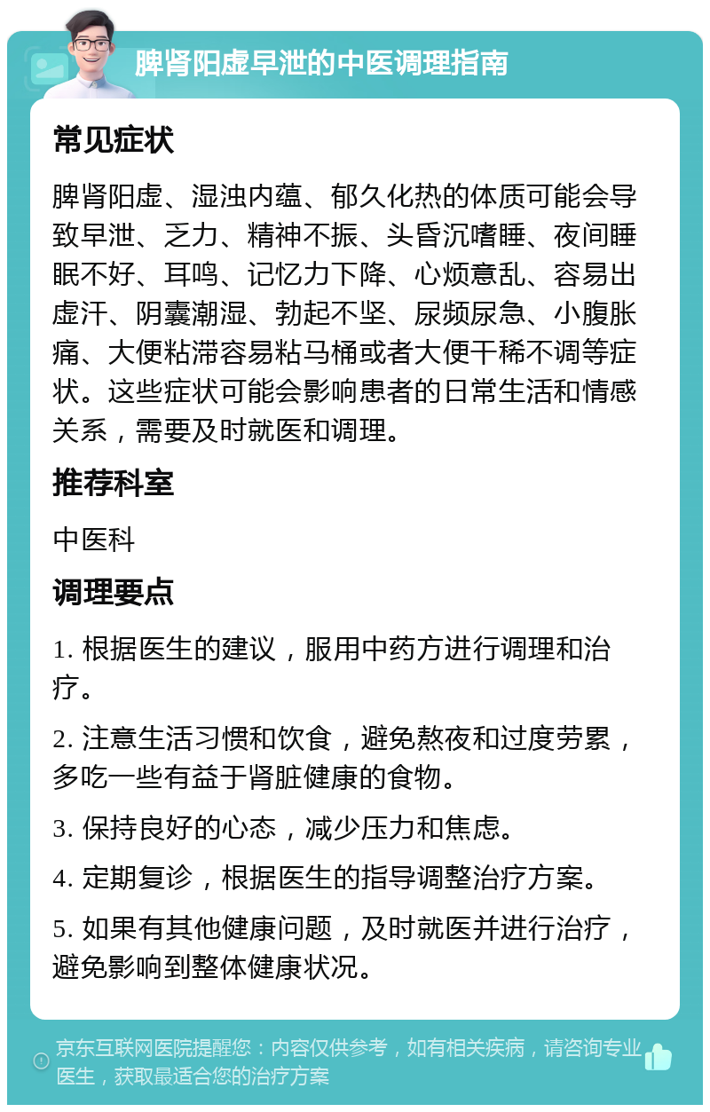 脾肾阳虚早泄的中医调理指南 常见症状 脾肾阳虚、湿浊内蕴、郁久化热的体质可能会导致早泄、乏力、精神不振、头昏沉嗜睡、夜间睡眠不好、耳鸣、记忆力下降、心烦意乱、容易出虚汗、阴囊潮湿、勃起不坚、尿频尿急、小腹胀痛、大便粘滞容易粘马桶或者大便干稀不调等症状。这些症状可能会影响患者的日常生活和情感关系，需要及时就医和调理。 推荐科室 中医科 调理要点 1. 根据医生的建议，服用中药方进行调理和治疗。 2. 注意生活习惯和饮食，避免熬夜和过度劳累，多吃一些有益于肾脏健康的食物。 3. 保持良好的心态，减少压力和焦虑。 4. 定期复诊，根据医生的指导调整治疗方案。 5. 如果有其他健康问题，及时就医并进行治疗，避免影响到整体健康状况。