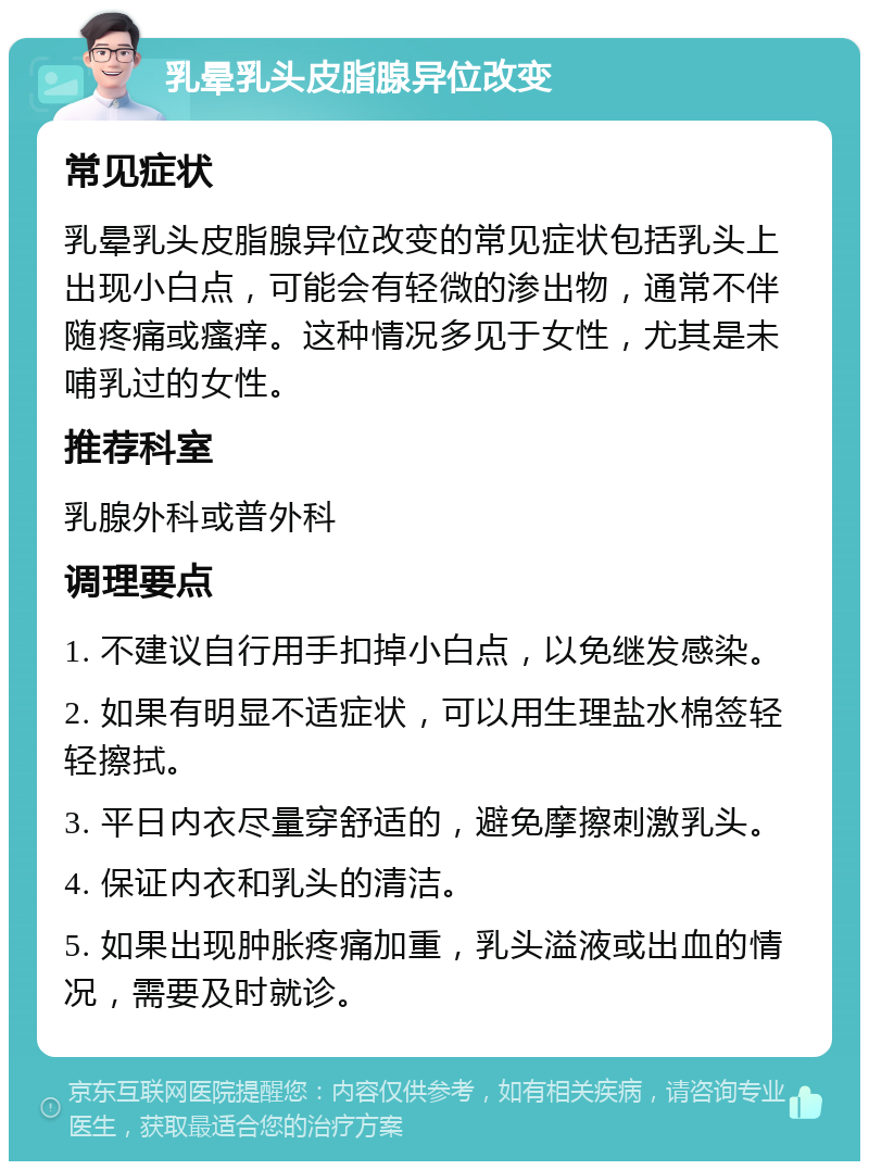 乳晕乳头皮脂腺异位改变 常见症状 乳晕乳头皮脂腺异位改变的常见症状包括乳头上出现小白点，可能会有轻微的渗出物，通常不伴随疼痛或瘙痒。这种情况多见于女性，尤其是未哺乳过的女性。 推荐科室 乳腺外科或普外科 调理要点 1. 不建议自行用手扣掉小白点，以免继发感染。 2. 如果有明显不适症状，可以用生理盐水棉签轻轻擦拭。 3. 平日内衣尽量穿舒适的，避免摩擦刺激乳头。 4. 保证内衣和乳头的清洁。 5. 如果出现肿胀疼痛加重，乳头溢液或出血的情况，需要及时就诊。