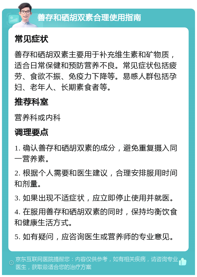 善存和硒胡双素合理使用指南 常见症状 善存和硒胡双素主要用于补充维生素和矿物质，适合日常保健和预防营养不良。常见症状包括疲劳、食欲不振、免疫力下降等。易感人群包括孕妇、老年人、长期素食者等。 推荐科室 营养科或内科 调理要点 1. 确认善存和硒胡双素的成分，避免重复摄入同一营养素。 2. 根据个人需要和医生建议，合理安排服用时间和剂量。 3. 如果出现不适症状，应立即停止使用并就医。 4. 在服用善存和硒胡双素的同时，保持均衡饮食和健康生活方式。 5. 如有疑问，应咨询医生或营养师的专业意见。