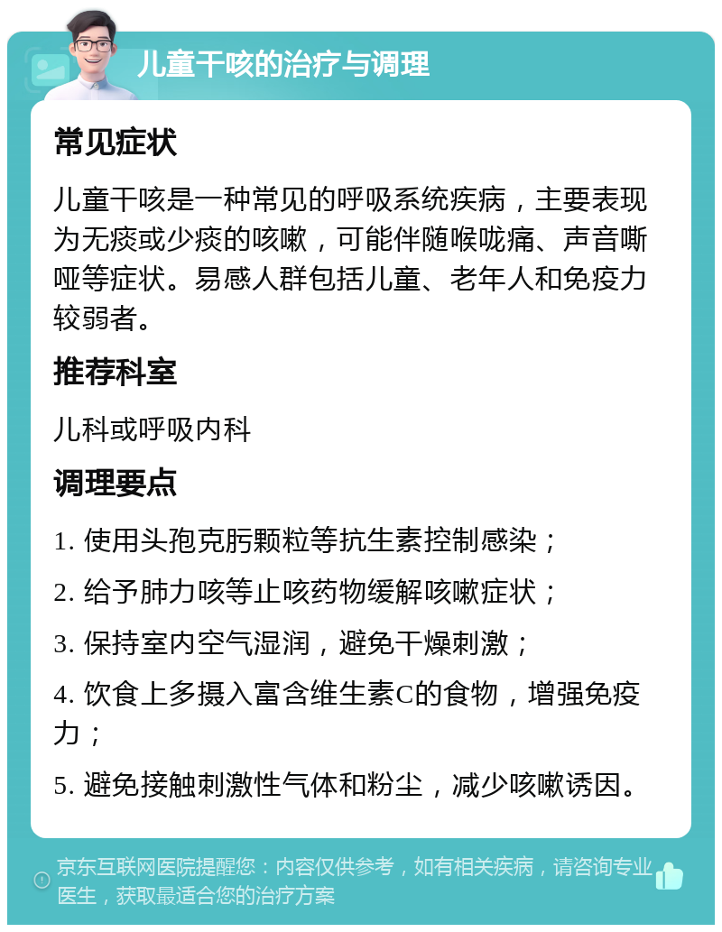 儿童干咳的治疗与调理 常见症状 儿童干咳是一种常见的呼吸系统疾病，主要表现为无痰或少痰的咳嗽，可能伴随喉咙痛、声音嘶哑等症状。易感人群包括儿童、老年人和免疫力较弱者。 推荐科室 儿科或呼吸内科 调理要点 1. 使用头孢克肟颗粒等抗生素控制感染； 2. 给予肺力咳等止咳药物缓解咳嗽症状； 3. 保持室内空气湿润，避免干燥刺激； 4. 饮食上多摄入富含维生素C的食物，增强免疫力； 5. 避免接触刺激性气体和粉尘，减少咳嗽诱因。