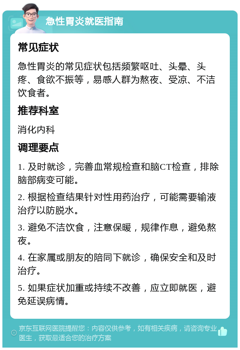 急性胃炎就医指南 常见症状 急性胃炎的常见症状包括频繁呕吐、头晕、头疼、食欲不振等，易感人群为熬夜、受凉、不洁饮食者。 推荐科室 消化内科 调理要点 1. 及时就诊，完善血常规检查和脑CT检查，排除脑部病变可能。 2. 根据检查结果针对性用药治疗，可能需要输液治疗以防脱水。 3. 避免不洁饮食，注意保暖，规律作息，避免熬夜。 4. 在家属或朋友的陪同下就诊，确保安全和及时治疗。 5. 如果症状加重或持续不改善，应立即就医，避免延误病情。