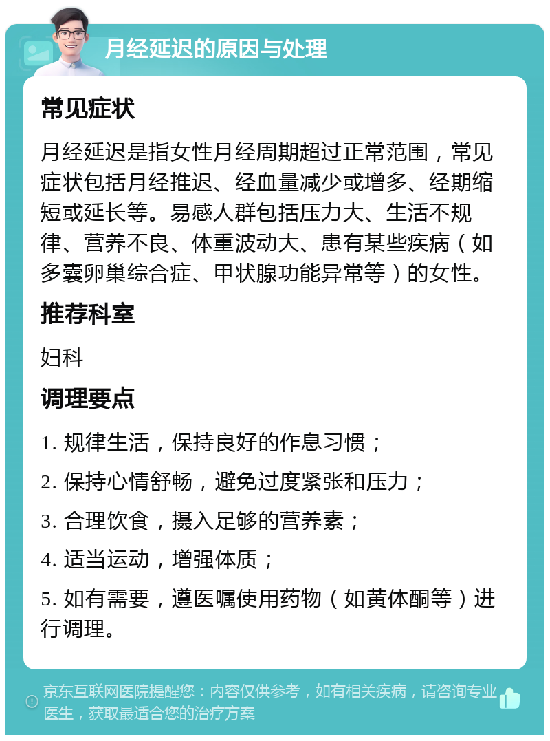 月经延迟的原因与处理 常见症状 月经延迟是指女性月经周期超过正常范围，常见症状包括月经推迟、经血量减少或增多、经期缩短或延长等。易感人群包括压力大、生活不规律、营养不良、体重波动大、患有某些疾病（如多囊卵巢综合症、甲状腺功能异常等）的女性。 推荐科室 妇科 调理要点 1. 规律生活，保持良好的作息习惯； 2. 保持心情舒畅，避免过度紧张和压力； 3. 合理饮食，摄入足够的营养素； 4. 适当运动，增强体质； 5. 如有需要，遵医嘱使用药物（如黄体酮等）进行调理。