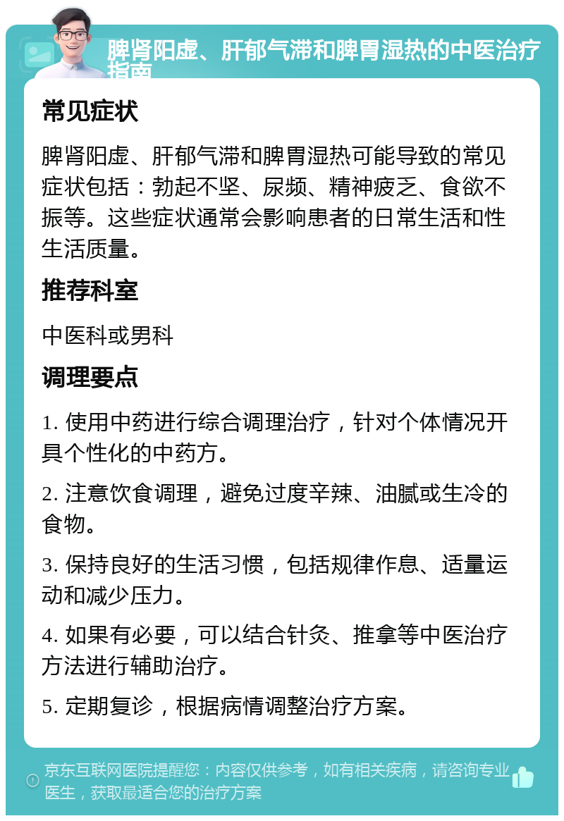 脾肾阳虚、肝郁气滞和脾胃湿热的中医治疗指南 常见症状 脾肾阳虚、肝郁气滞和脾胃湿热可能导致的常见症状包括：勃起不坚、尿频、精神疲乏、食欲不振等。这些症状通常会影响患者的日常生活和性生活质量。 推荐科室 中医科或男科 调理要点 1. 使用中药进行综合调理治疗，针对个体情况开具个性化的中药方。 2. 注意饮食调理，避免过度辛辣、油腻或生冷的食物。 3. 保持良好的生活习惯，包括规律作息、适量运动和减少压力。 4. 如果有必要，可以结合针灸、推拿等中医治疗方法进行辅助治疗。 5. 定期复诊，根据病情调整治疗方案。