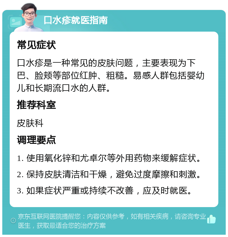 口水疹就医指南 常见症状 口水疹是一种常见的皮肤问题，主要表现为下巴、脸颊等部位红肿、粗糙。易感人群包括婴幼儿和长期流口水的人群。 推荐科室 皮肤科 调理要点 1. 使用氧化锌和尤卓尔等外用药物来缓解症状。 2. 保持皮肤清洁和干燥，避免过度摩擦和刺激。 3. 如果症状严重或持续不改善，应及时就医。