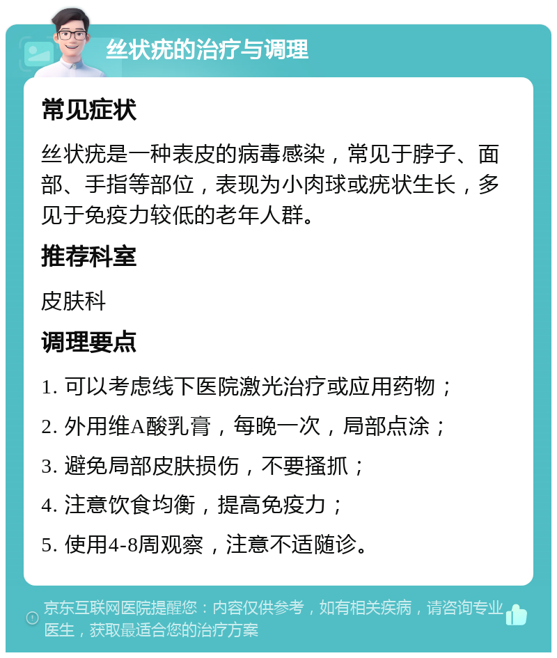 丝状疣的治疗与调理 常见症状 丝状疣是一种表皮的病毒感染，常见于脖子、面部、手指等部位，表现为小肉球或疣状生长，多见于免疫力较低的老年人群。 推荐科室 皮肤科 调理要点 1. 可以考虑线下医院激光治疗或应用药物； 2. 外用维A酸乳膏，每晚一次，局部点涂； 3. 避免局部皮肤损伤，不要搔抓； 4. 注意饮食均衡，提高免疫力； 5. 使用4-8周观察，注意不适随诊。