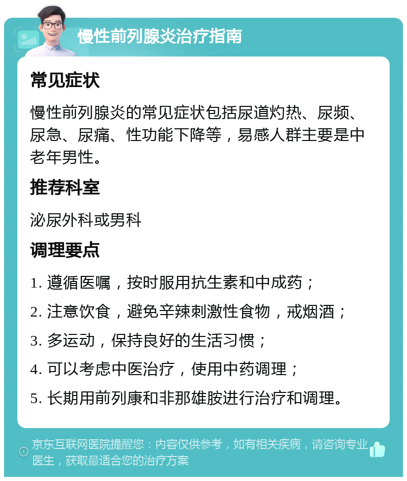 慢性前列腺炎治疗指南 常见症状 慢性前列腺炎的常见症状包括尿道灼热、尿频、尿急、尿痛、性功能下降等，易感人群主要是中老年男性。 推荐科室 泌尿外科或男科 调理要点 1. 遵循医嘱，按时服用抗生素和中成药； 2. 注意饮食，避免辛辣刺激性食物，戒烟酒； 3. 多运动，保持良好的生活习惯； 4. 可以考虑中医治疗，使用中药调理； 5. 长期用前列康和非那雄胺进行治疗和调理。