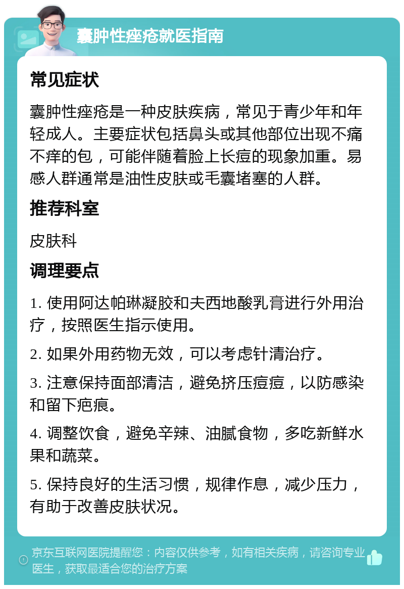 囊肿性痤疮就医指南 常见症状 囊肿性痤疮是一种皮肤疾病，常见于青少年和年轻成人。主要症状包括鼻头或其他部位出现不痛不痒的包，可能伴随着脸上长痘的现象加重。易感人群通常是油性皮肤或毛囊堵塞的人群。 推荐科室 皮肤科 调理要点 1. 使用阿达帕琳凝胶和夫西地酸乳膏进行外用治疗，按照医生指示使用。 2. 如果外用药物无效，可以考虑针清治疗。 3. 注意保持面部清洁，避免挤压痘痘，以防感染和留下疤痕。 4. 调整饮食，避免辛辣、油腻食物，多吃新鲜水果和蔬菜。 5. 保持良好的生活习惯，规律作息，减少压力，有助于改善皮肤状况。