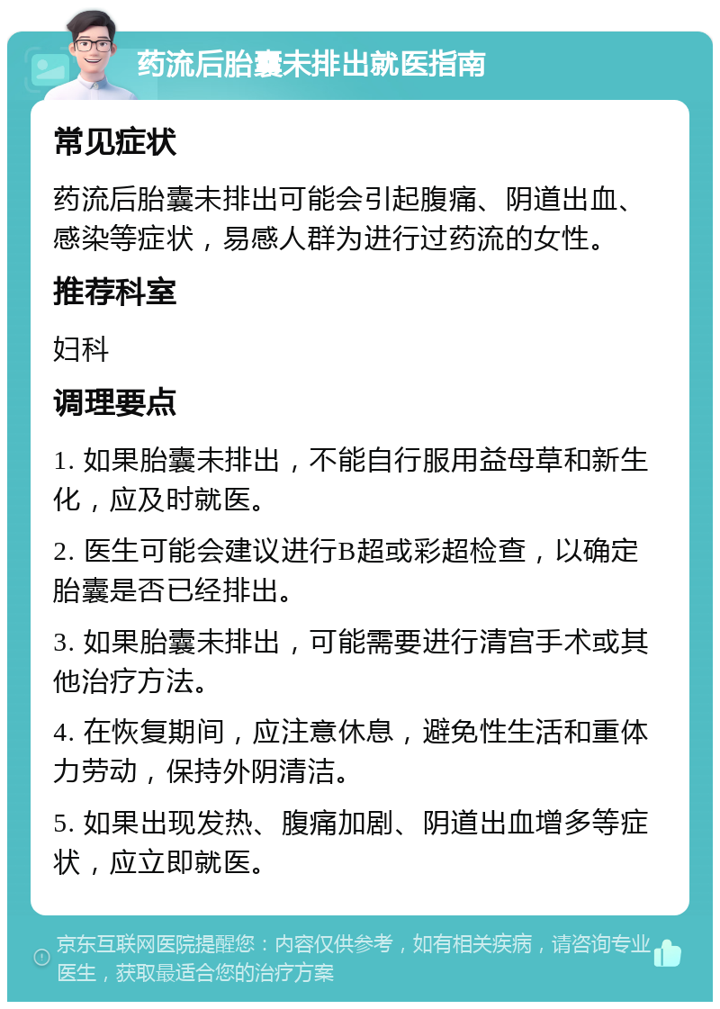 药流后胎囊未排出就医指南 常见症状 药流后胎囊未排出可能会引起腹痛、阴道出血、感染等症状，易感人群为进行过药流的女性。 推荐科室 妇科 调理要点 1. 如果胎囊未排出，不能自行服用益母草和新生化，应及时就医。 2. 医生可能会建议进行B超或彩超检查，以确定胎囊是否已经排出。 3. 如果胎囊未排出，可能需要进行清宫手术或其他治疗方法。 4. 在恢复期间，应注意休息，避免性生活和重体力劳动，保持外阴清洁。 5. 如果出现发热、腹痛加剧、阴道出血增多等症状，应立即就医。