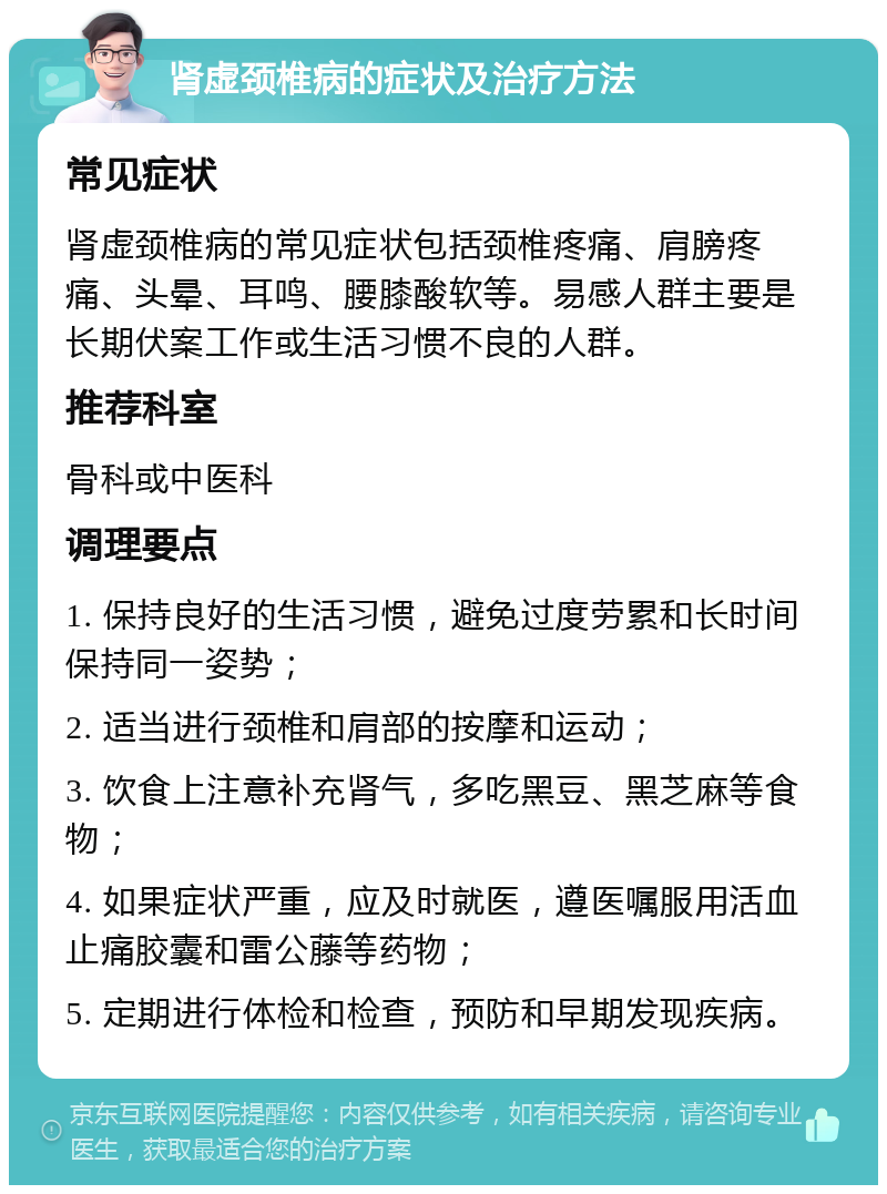 肾虚颈椎病的症状及治疗方法 常见症状 肾虚颈椎病的常见症状包括颈椎疼痛、肩膀疼痛、头晕、耳鸣、腰膝酸软等。易感人群主要是长期伏案工作或生活习惯不良的人群。 推荐科室 骨科或中医科 调理要点 1. 保持良好的生活习惯，避免过度劳累和长时间保持同一姿势； 2. 适当进行颈椎和肩部的按摩和运动； 3. 饮食上注意补充肾气，多吃黑豆、黑芝麻等食物； 4. 如果症状严重，应及时就医，遵医嘱服用活血止痛胶囊和雷公藤等药物； 5. 定期进行体检和检查，预防和早期发现疾病。