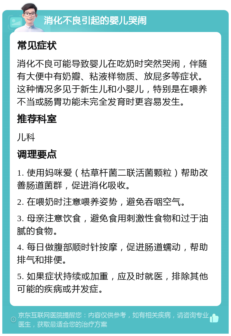 消化不良引起的婴儿哭闹 常见症状 消化不良可能导致婴儿在吃奶时突然哭闹，伴随有大便中有奶瓣、粘液样物质、放屁多等症状。这种情况多见于新生儿和小婴儿，特别是在喂养不当或肠胃功能未完全发育时更容易发生。 推荐科室 儿科 调理要点 1. 使用妈咪爱（枯草杆菌二联活菌颗粒）帮助改善肠道菌群，促进消化吸收。 2. 在喂奶时注意喂养姿势，避免吞咽空气。 3. 母亲注意饮食，避免食用刺激性食物和过于油腻的食物。 4. 每日做腹部顺时针按摩，促进肠道蠕动，帮助排气和排便。 5. 如果症状持续或加重，应及时就医，排除其他可能的疾病或并发症。