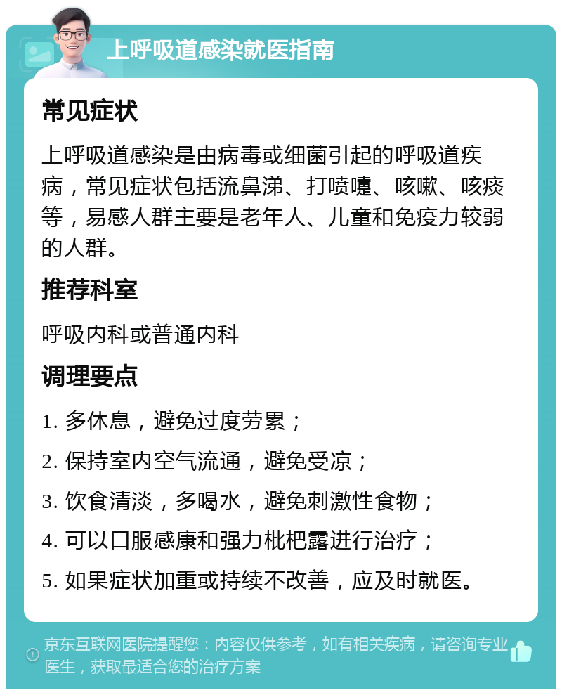 上呼吸道感染就医指南 常见症状 上呼吸道感染是由病毒或细菌引起的呼吸道疾病，常见症状包括流鼻涕、打喷嚏、咳嗽、咳痰等，易感人群主要是老年人、儿童和免疫力较弱的人群。 推荐科室 呼吸内科或普通内科 调理要点 1. 多休息，避免过度劳累； 2. 保持室内空气流通，避免受凉； 3. 饮食清淡，多喝水，避免刺激性食物； 4. 可以口服感康和强力枇杷露进行治疗； 5. 如果症状加重或持续不改善，应及时就医。