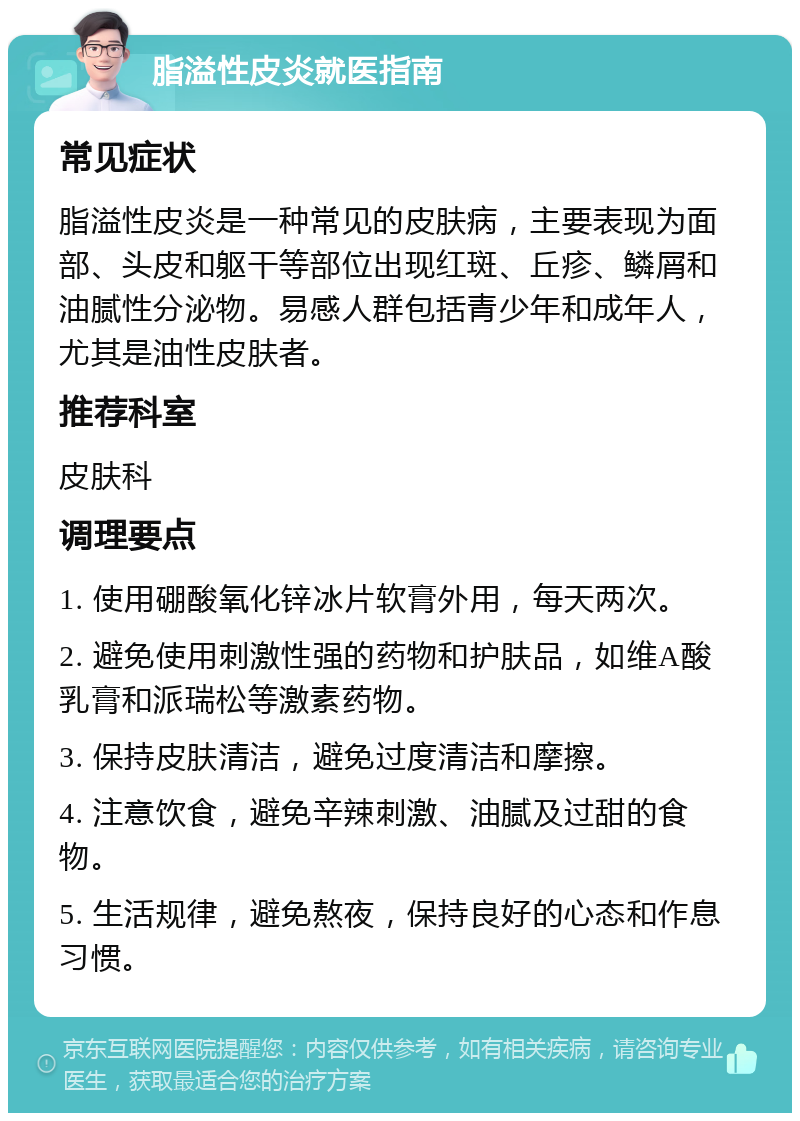 脂溢性皮炎就医指南 常见症状 脂溢性皮炎是一种常见的皮肤病，主要表现为面部、头皮和躯干等部位出现红斑、丘疹、鳞屑和油腻性分泌物。易感人群包括青少年和成年人，尤其是油性皮肤者。 推荐科室 皮肤科 调理要点 1. 使用硼酸氧化锌冰片软膏外用，每天两次。 2. 避免使用刺激性强的药物和护肤品，如维A酸乳膏和派瑞松等激素药物。 3. 保持皮肤清洁，避免过度清洁和摩擦。 4. 注意饮食，避免辛辣刺激、油腻及过甜的食物。 5. 生活规律，避免熬夜，保持良好的心态和作息习惯。