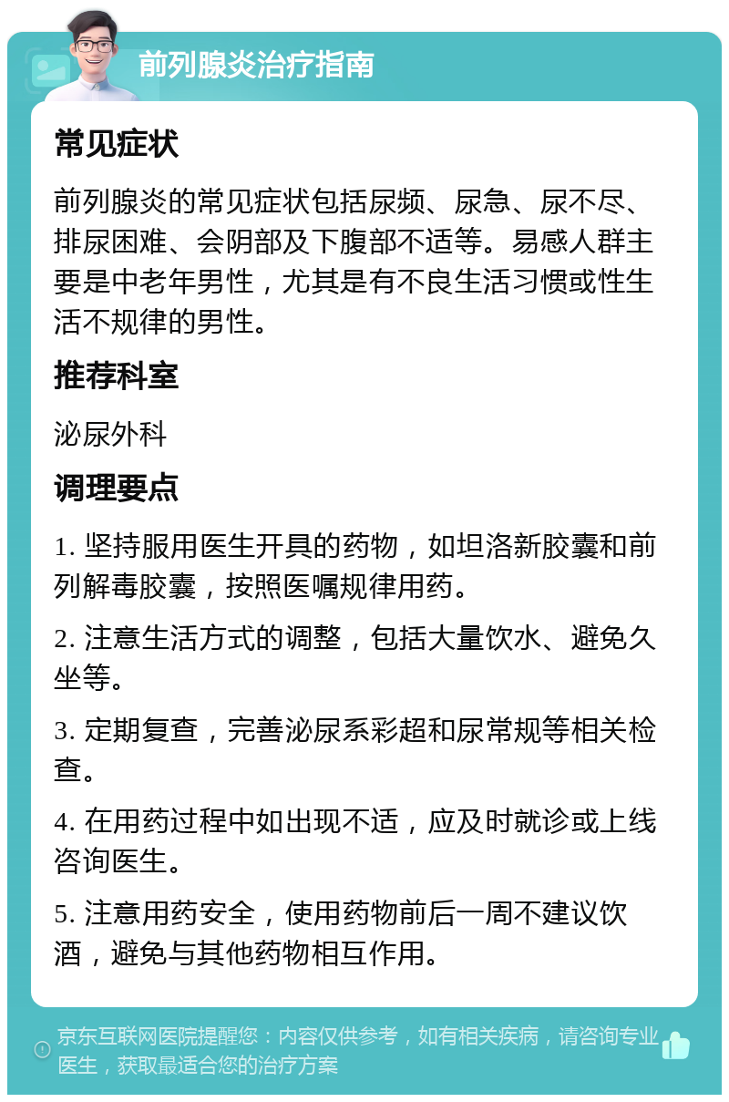 前列腺炎治疗指南 常见症状 前列腺炎的常见症状包括尿频、尿急、尿不尽、排尿困难、会阴部及下腹部不适等。易感人群主要是中老年男性，尤其是有不良生活习惯或性生活不规律的男性。 推荐科室 泌尿外科 调理要点 1. 坚持服用医生开具的药物，如坦洛新胶囊和前列解毒胶囊，按照医嘱规律用药。 2. 注意生活方式的调整，包括大量饮水、避免久坐等。 3. 定期复查，完善泌尿系彩超和尿常规等相关检查。 4. 在用药过程中如出现不适，应及时就诊或上线咨询医生。 5. 注意用药安全，使用药物前后一周不建议饮酒，避免与其他药物相互作用。