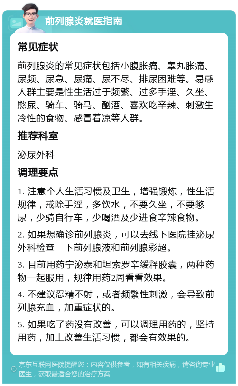 前列腺炎就医指南 常见症状 前列腺炎的常见症状包括小腹胀痛、睾丸胀痛、尿频、尿急、尿痛、尿不尽、排尿困难等。易感人群主要是性生活过于频繁、过多手淫、久坐、憋尿、骑车、骑马、酗酒、喜欢吃辛辣、刺激生冷性的食物、感冒着凉等人群。 推荐科室 泌尿外科 调理要点 1. 注意个人生活习惯及卫生，增强锻炼，性生活规律，戒除手淫，多饮水，不要久坐，不要憋尿，少骑自行车，少喝酒及少进食辛辣食物。 2. 如果想确诊前列腺炎，可以去线下医院挂泌尿外科检查一下前列腺液和前列腺彩超。 3. 目前用药宁泌泰和坦索罗辛缓释胶囊，两种药物一起服用，规律用药2周看看效果。 4. 不建议忍精不射，或者频繁性刺激，会导致前列腺充血，加重症状的。 5. 如果吃了药没有改善，可以调理用药的，坚持用药，加上改善生活习惯，都会有效果的。