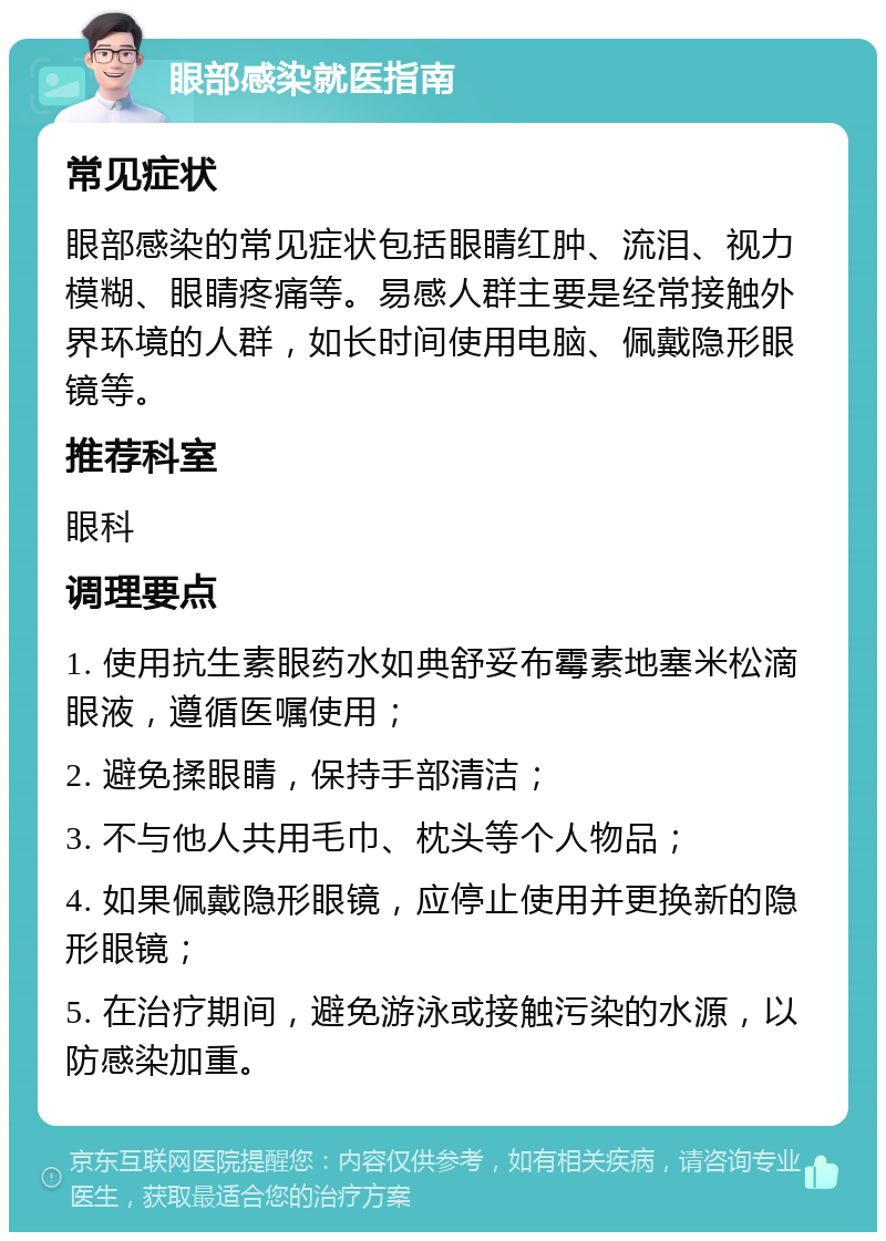 眼部感染就医指南 常见症状 眼部感染的常见症状包括眼睛红肿、流泪、视力模糊、眼睛疼痛等。易感人群主要是经常接触外界环境的人群，如长时间使用电脑、佩戴隐形眼镜等。 推荐科室 眼科 调理要点 1. 使用抗生素眼药水如典舒妥布霉素地塞米松滴眼液，遵循医嘱使用； 2. 避免揉眼睛，保持手部清洁； 3. 不与他人共用毛巾、枕头等个人物品； 4. 如果佩戴隐形眼镜，应停止使用并更换新的隐形眼镜； 5. 在治疗期间，避免游泳或接触污染的水源，以防感染加重。