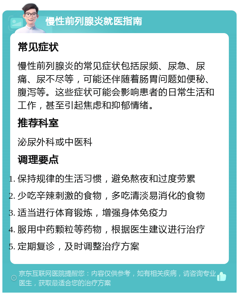 慢性前列腺炎就医指南 常见症状 慢性前列腺炎的常见症状包括尿频、尿急、尿痛、尿不尽等，可能还伴随着肠胃问题如便秘、腹泻等。这些症状可能会影响患者的日常生活和工作，甚至引起焦虑和抑郁情绪。 推荐科室 泌尿外科或中医科 调理要点 保持规律的生活习惯，避免熬夜和过度劳累 少吃辛辣刺激的食物，多吃清淡易消化的食物 适当进行体育锻炼，增强身体免疫力 服用中药颗粒等药物，根据医生建议进行治疗 定期复诊，及时调整治疗方案