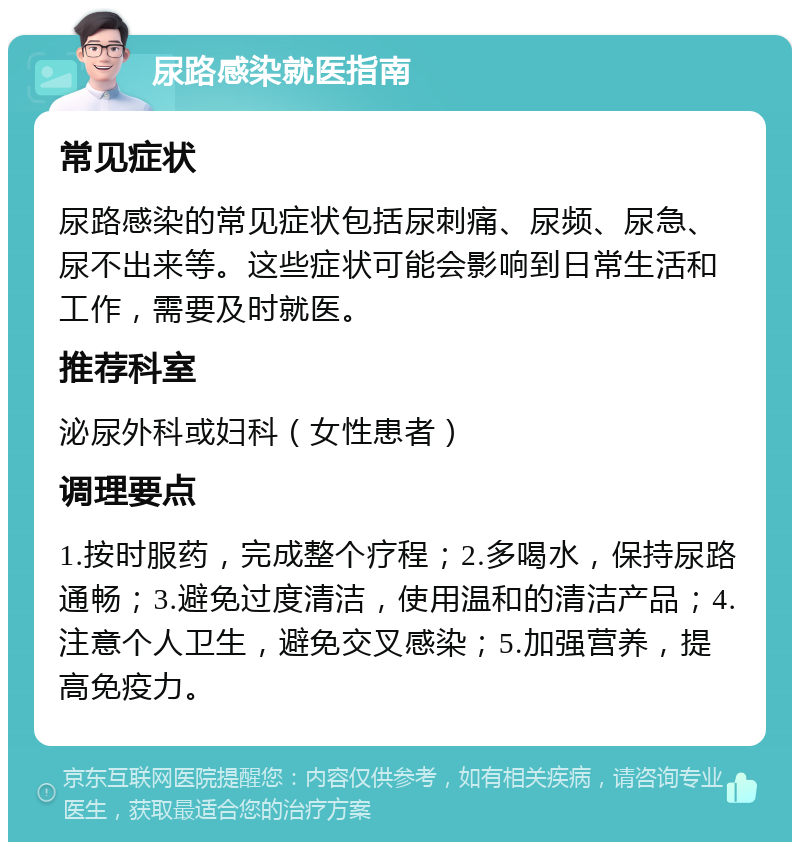 尿路感染就医指南 常见症状 尿路感染的常见症状包括尿刺痛、尿频、尿急、尿不出来等。这些症状可能会影响到日常生活和工作，需要及时就医。 推荐科室 泌尿外科或妇科（女性患者） 调理要点 1.按时服药，完成整个疗程；2.多喝水，保持尿路通畅；3.避免过度清洁，使用温和的清洁产品；4.注意个人卫生，避免交叉感染；5.加强营养，提高免疫力。