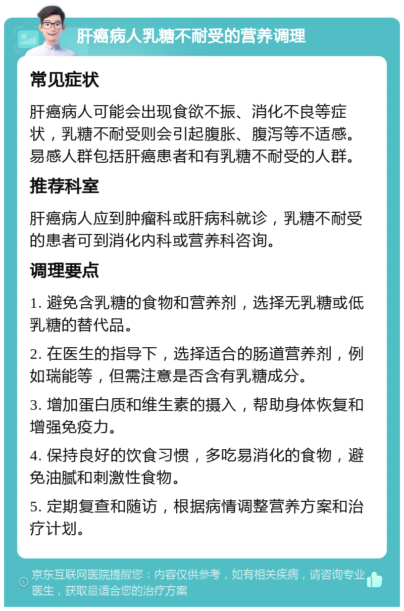 肝癌病人乳糖不耐受的营养调理 常见症状 肝癌病人可能会出现食欲不振、消化不良等症状，乳糖不耐受则会引起腹胀、腹泻等不适感。易感人群包括肝癌患者和有乳糖不耐受的人群。 推荐科室 肝癌病人应到肿瘤科或肝病科就诊，乳糖不耐受的患者可到消化内科或营养科咨询。 调理要点 1. 避免含乳糖的食物和营养剂，选择无乳糖或低乳糖的替代品。 2. 在医生的指导下，选择适合的肠道营养剂，例如瑞能等，但需注意是否含有乳糖成分。 3. 增加蛋白质和维生素的摄入，帮助身体恢复和增强免疫力。 4. 保持良好的饮食习惯，多吃易消化的食物，避免油腻和刺激性食物。 5. 定期复查和随访，根据病情调整营养方案和治疗计划。