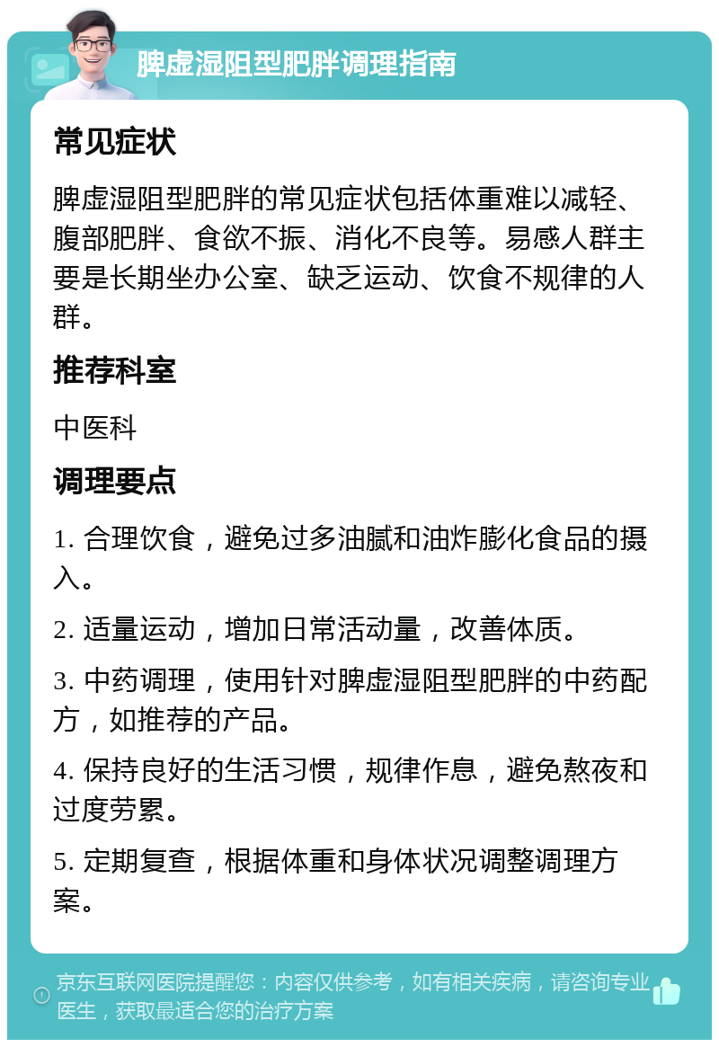 脾虚湿阻型肥胖调理指南 常见症状 脾虚湿阻型肥胖的常见症状包括体重难以减轻、腹部肥胖、食欲不振、消化不良等。易感人群主要是长期坐办公室、缺乏运动、饮食不规律的人群。 推荐科室 中医科 调理要点 1. 合理饮食，避免过多油腻和油炸膨化食品的摄入。 2. 适量运动，增加日常活动量，改善体质。 3. 中药调理，使用针对脾虚湿阻型肥胖的中药配方，如推荐的产品。 4. 保持良好的生活习惯，规律作息，避免熬夜和过度劳累。 5. 定期复查，根据体重和身体状况调整调理方案。