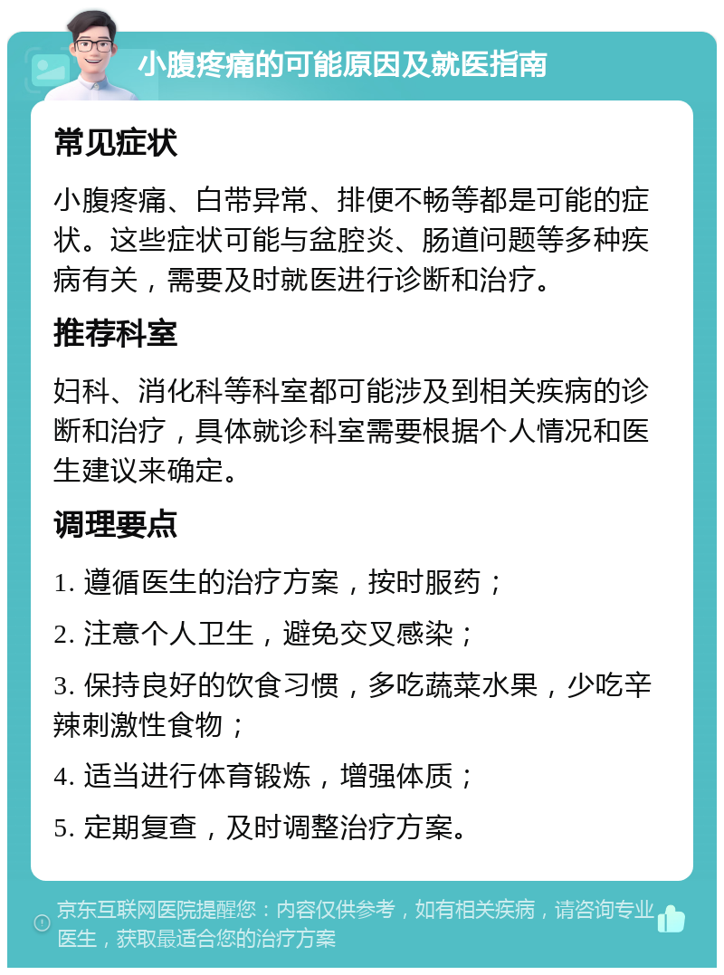 小腹疼痛的可能原因及就医指南 常见症状 小腹疼痛、白带异常、排便不畅等都是可能的症状。这些症状可能与盆腔炎、肠道问题等多种疾病有关，需要及时就医进行诊断和治疗。 推荐科室 妇科、消化科等科室都可能涉及到相关疾病的诊断和治疗，具体就诊科室需要根据个人情况和医生建议来确定。 调理要点 1. 遵循医生的治疗方案，按时服药； 2. 注意个人卫生，避免交叉感染； 3. 保持良好的饮食习惯，多吃蔬菜水果，少吃辛辣刺激性食物； 4. 适当进行体育锻炼，增强体质； 5. 定期复查，及时调整治疗方案。