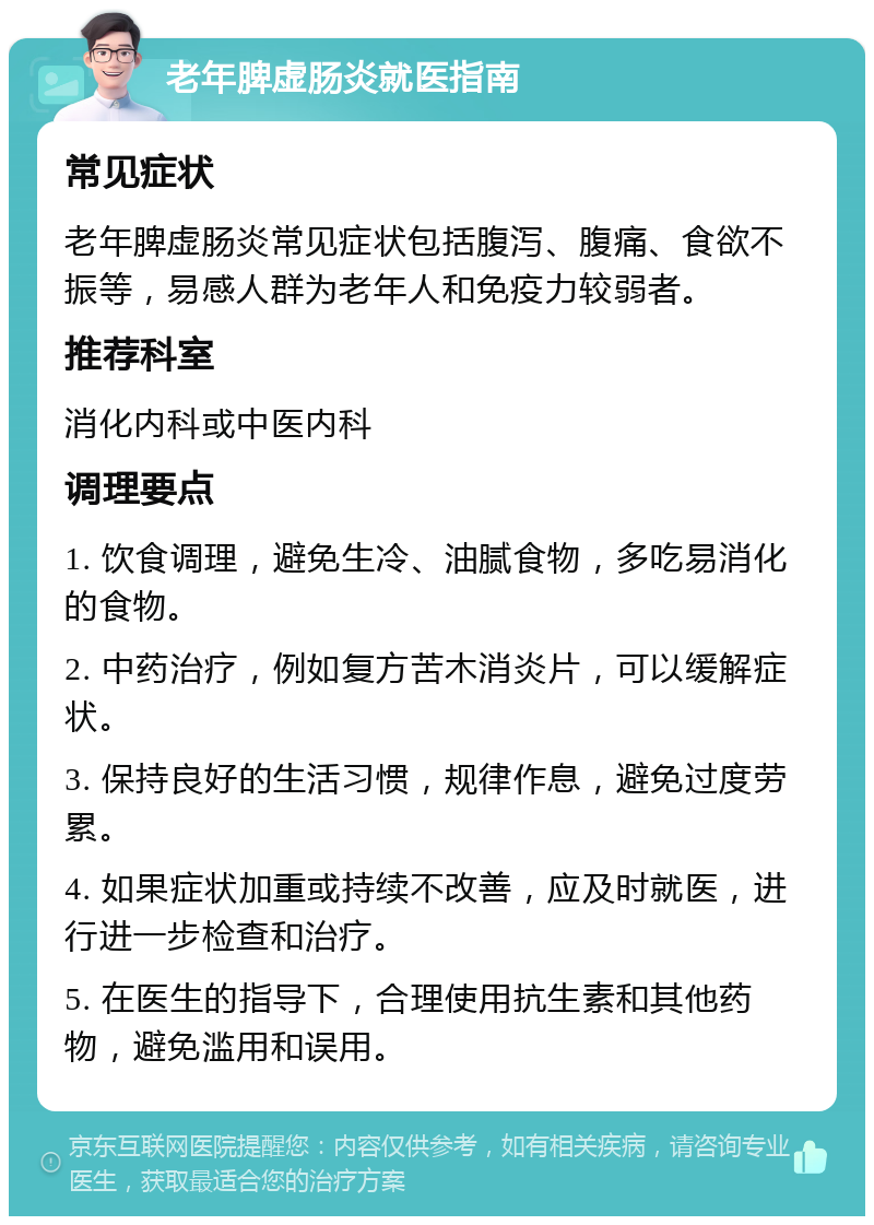 老年脾虚肠炎就医指南 常见症状 老年脾虚肠炎常见症状包括腹泻、腹痛、食欲不振等，易感人群为老年人和免疫力较弱者。 推荐科室 消化内科或中医内科 调理要点 1. 饮食调理，避免生冷、油腻食物，多吃易消化的食物。 2. 中药治疗，例如复方苦木消炎片，可以缓解症状。 3. 保持良好的生活习惯，规律作息，避免过度劳累。 4. 如果症状加重或持续不改善，应及时就医，进行进一步检查和治疗。 5. 在医生的指导下，合理使用抗生素和其他药物，避免滥用和误用。