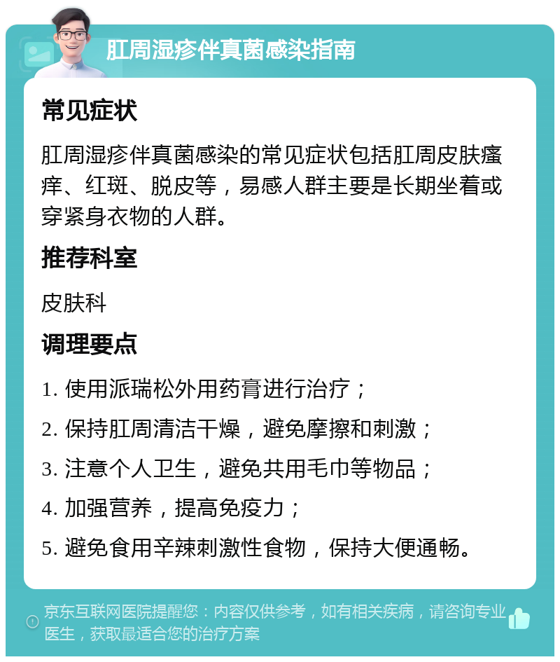 肛周湿疹伴真菌感染指南 常见症状 肛周湿疹伴真菌感染的常见症状包括肛周皮肤瘙痒、红斑、脱皮等，易感人群主要是长期坐着或穿紧身衣物的人群。 推荐科室 皮肤科 调理要点 1. 使用派瑞松外用药膏进行治疗； 2. 保持肛周清洁干燥，避免摩擦和刺激； 3. 注意个人卫生，避免共用毛巾等物品； 4. 加强营养，提高免疫力； 5. 避免食用辛辣刺激性食物，保持大便通畅。