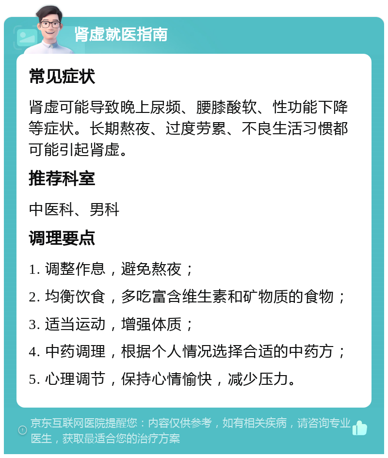 肾虚就医指南 常见症状 肾虚可能导致晚上尿频、腰膝酸软、性功能下降等症状。长期熬夜、过度劳累、不良生活习惯都可能引起肾虚。 推荐科室 中医科、男科 调理要点 1. 调整作息，避免熬夜； 2. 均衡饮食，多吃富含维生素和矿物质的食物； 3. 适当运动，增强体质； 4. 中药调理，根据个人情况选择合适的中药方； 5. 心理调节，保持心情愉快，减少压力。