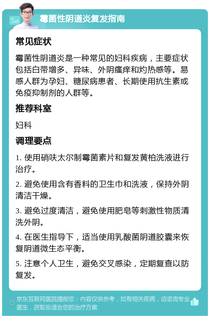 霉菌性阴道炎复发指南 常见症状 霉菌性阴道炎是一种常见的妇科疾病，主要症状包括白带增多、异味、外阴瘙痒和灼热感等。易感人群为孕妇、糖尿病患者、长期使用抗生素或免疫抑制剂的人群等。 推荐科室 妇科 调理要点 1. 使用硝呋太尔制霉菌素片和复发黄柏洗液进行治疗。 2. 避免使用含有香料的卫生巾和洗液，保持外阴清洁干燥。 3. 避免过度清洁，避免使用肥皂等刺激性物质清洗外阴。 4. 在医生指导下，适当使用乳酸菌阴道胶囊来恢复阴道微生态平衡。 5. 注意个人卫生，避免交叉感染，定期复查以防复发。