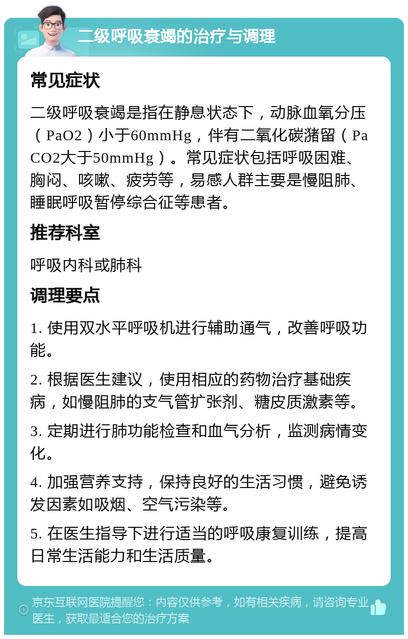 二级呼吸衰竭的治疗与调理 常见症状 二级呼吸衰竭是指在静息状态下，动脉血氧分压（PaO2）小于60mmHg，伴有二氧化碳潴留（PaCO2大于50mmHg）。常见症状包括呼吸困难、胸闷、咳嗽、疲劳等，易感人群主要是慢阻肺、睡眠呼吸暂停综合征等患者。 推荐科室 呼吸内科或肺科 调理要点 1. 使用双水平呼吸机进行辅助通气，改善呼吸功能。 2. 根据医生建议，使用相应的药物治疗基础疾病，如慢阻肺的支气管扩张剂、糖皮质激素等。 3. 定期进行肺功能检查和血气分析，监测病情变化。 4. 加强营养支持，保持良好的生活习惯，避免诱发因素如吸烟、空气污染等。 5. 在医生指导下进行适当的呼吸康复训练，提高日常生活能力和生活质量。