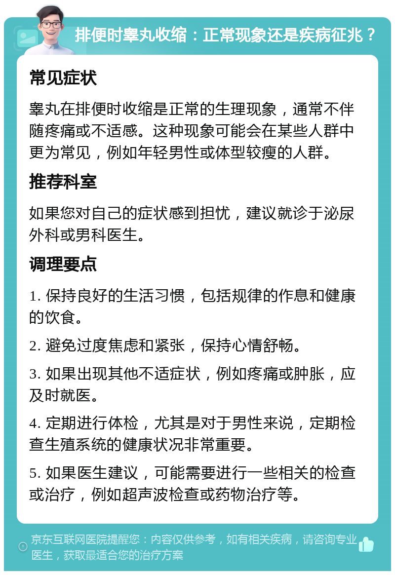 排便时睾丸收缩：正常现象还是疾病征兆？ 常见症状 睾丸在排便时收缩是正常的生理现象，通常不伴随疼痛或不适感。这种现象可能会在某些人群中更为常见，例如年轻男性或体型较瘦的人群。 推荐科室 如果您对自己的症状感到担忧，建议就诊于泌尿外科或男科医生。 调理要点 1. 保持良好的生活习惯，包括规律的作息和健康的饮食。 2. 避免过度焦虑和紧张，保持心情舒畅。 3. 如果出现其他不适症状，例如疼痛或肿胀，应及时就医。 4. 定期进行体检，尤其是对于男性来说，定期检查生殖系统的健康状况非常重要。 5. 如果医生建议，可能需要进行一些相关的检查或治疗，例如超声波检查或药物治疗等。