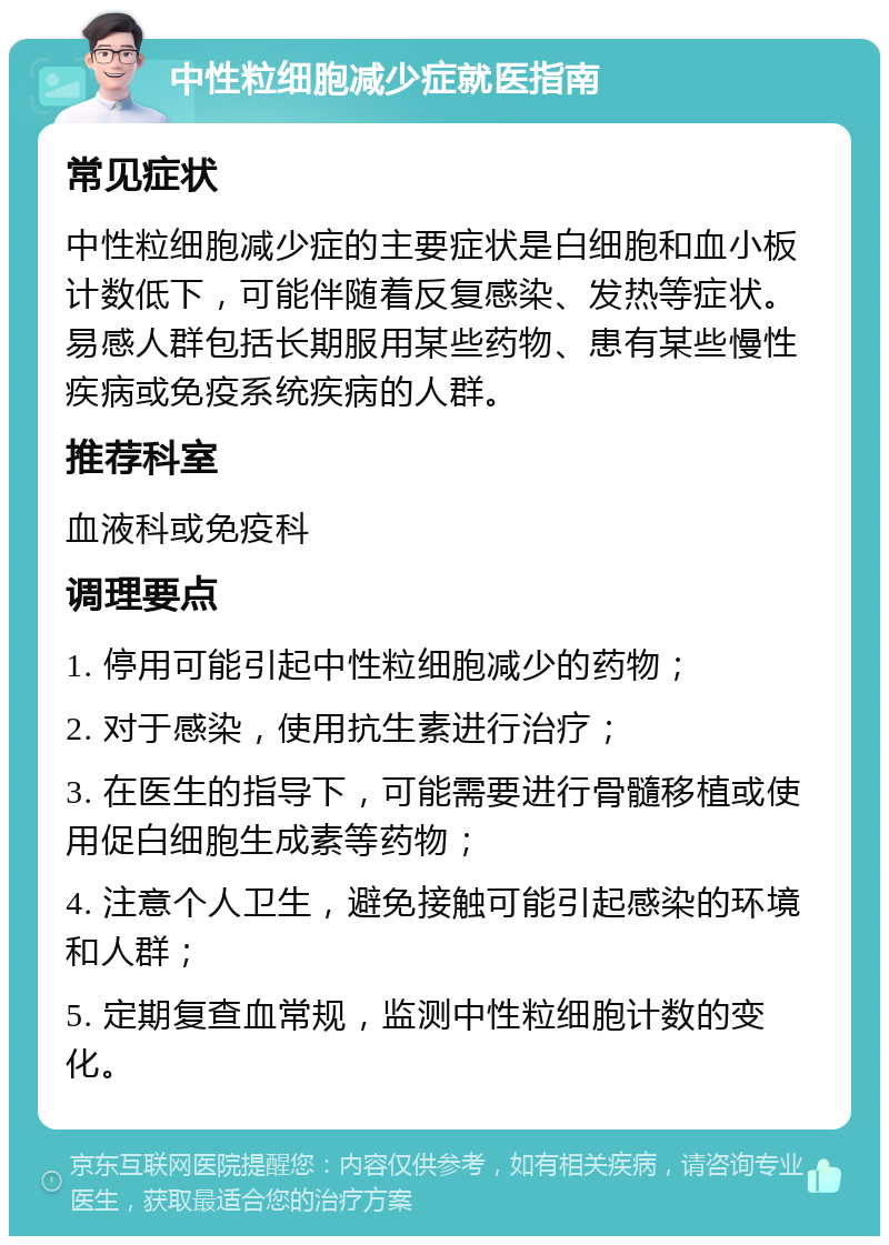 中性粒细胞减少症就医指南 常见症状 中性粒细胞减少症的主要症状是白细胞和血小板计数低下，可能伴随着反复感染、发热等症状。易感人群包括长期服用某些药物、患有某些慢性疾病或免疫系统疾病的人群。 推荐科室 血液科或免疫科 调理要点 1. 停用可能引起中性粒细胞减少的药物； 2. 对于感染，使用抗生素进行治疗； 3. 在医生的指导下，可能需要进行骨髓移植或使用促白细胞生成素等药物； 4. 注意个人卫生，避免接触可能引起感染的环境和人群； 5. 定期复查血常规，监测中性粒细胞计数的变化。