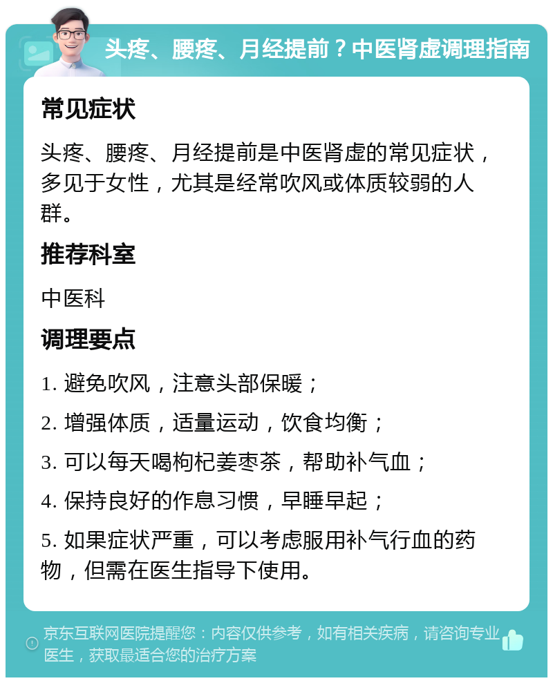 头疼、腰疼、月经提前？中医肾虚调理指南 常见症状 头疼、腰疼、月经提前是中医肾虚的常见症状，多见于女性，尤其是经常吹风或体质较弱的人群。 推荐科室 中医科 调理要点 1. 避免吹风，注意头部保暖； 2. 增强体质，适量运动，饮食均衡； 3. 可以每天喝枸杞姜枣茶，帮助补气血； 4. 保持良好的作息习惯，早睡早起； 5. 如果症状严重，可以考虑服用补气行血的药物，但需在医生指导下使用。