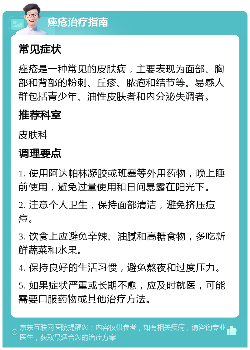 痤疮治疗指南 常见症状 痤疮是一种常见的皮肤病，主要表现为面部、胸部和背部的粉刺、丘疹、脓疱和结节等。易感人群包括青少年、油性皮肤者和内分泌失调者。 推荐科室 皮肤科 调理要点 1. 使用阿达帕林凝胶或班塞等外用药物，晚上睡前使用，避免过量使用和日间暴露在阳光下。 2. 注意个人卫生，保持面部清洁，避免挤压痘痘。 3. 饮食上应避免辛辣、油腻和高糖食物，多吃新鲜蔬菜和水果。 4. 保持良好的生活习惯，避免熬夜和过度压力。 5. 如果症状严重或长期不愈，应及时就医，可能需要口服药物或其他治疗方法。