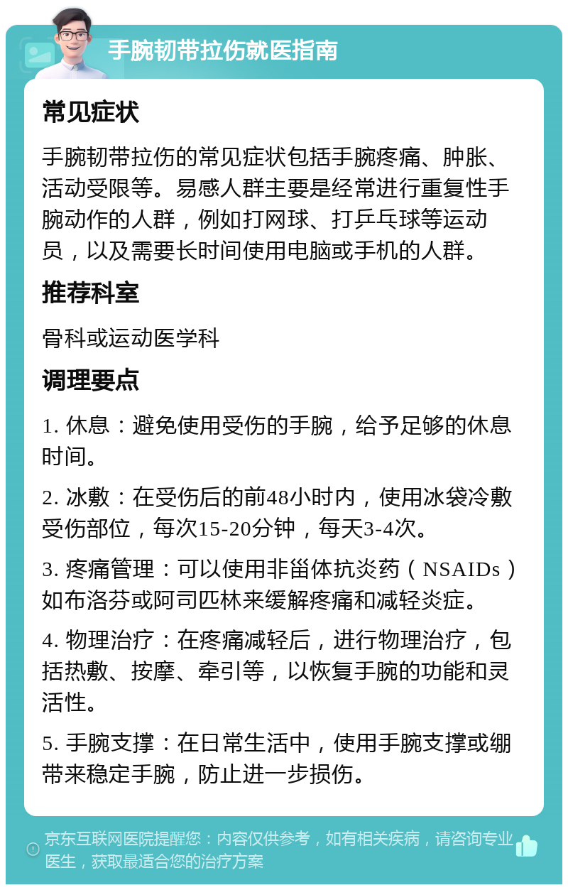 手腕韧带拉伤就医指南 常见症状 手腕韧带拉伤的常见症状包括手腕疼痛、肿胀、活动受限等。易感人群主要是经常进行重复性手腕动作的人群，例如打网球、打乒乓球等运动员，以及需要长时间使用电脑或手机的人群。 推荐科室 骨科或运动医学科 调理要点 1. 休息：避免使用受伤的手腕，给予足够的休息时间。 2. 冰敷：在受伤后的前48小时内，使用冰袋冷敷受伤部位，每次15-20分钟，每天3-4次。 3. 疼痛管理：可以使用非甾体抗炎药（NSAIDs）如布洛芬或阿司匹林来缓解疼痛和减轻炎症。 4. 物理治疗：在疼痛减轻后，进行物理治疗，包括热敷、按摩、牵引等，以恢复手腕的功能和灵活性。 5. 手腕支撑：在日常生活中，使用手腕支撑或绷带来稳定手腕，防止进一步损伤。