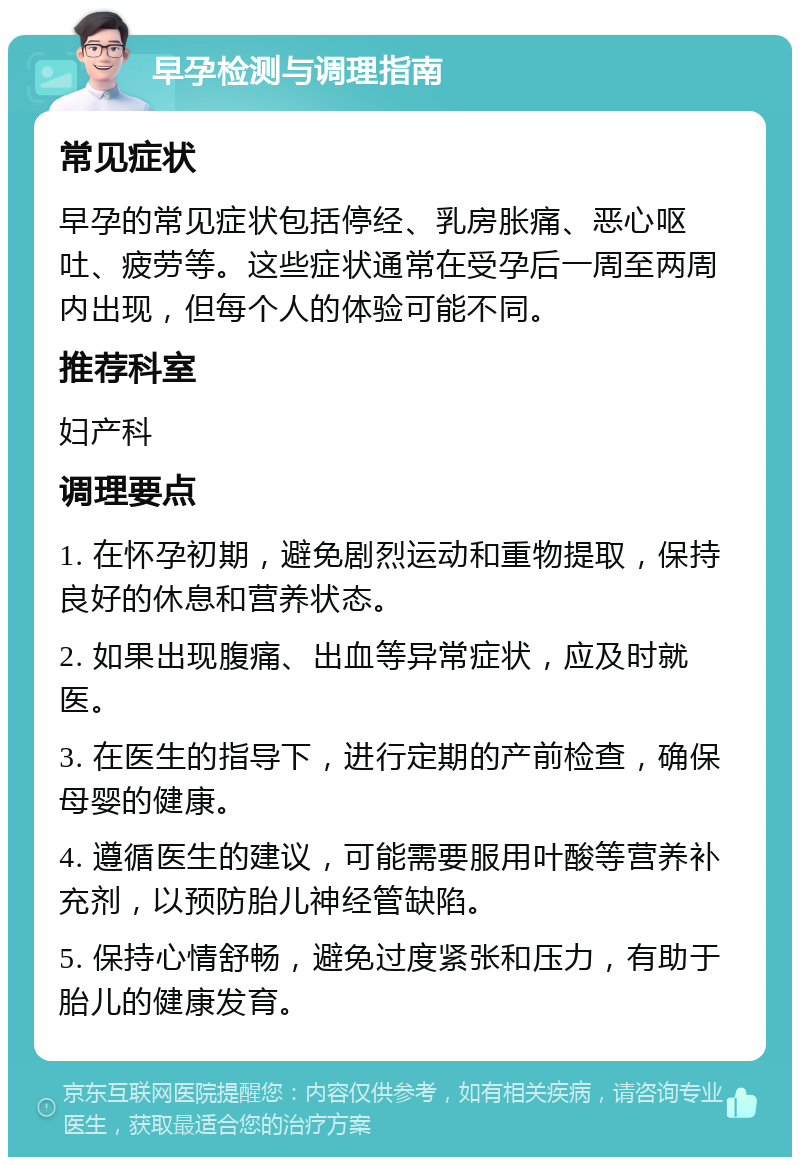 早孕检测与调理指南 常见症状 早孕的常见症状包括停经、乳房胀痛、恶心呕吐、疲劳等。这些症状通常在受孕后一周至两周内出现，但每个人的体验可能不同。 推荐科室 妇产科 调理要点 1. 在怀孕初期，避免剧烈运动和重物提取，保持良好的休息和营养状态。 2. 如果出现腹痛、出血等异常症状，应及时就医。 3. 在医生的指导下，进行定期的产前检查，确保母婴的健康。 4. 遵循医生的建议，可能需要服用叶酸等营养补充剂，以预防胎儿神经管缺陷。 5. 保持心情舒畅，避免过度紧张和压力，有助于胎儿的健康发育。