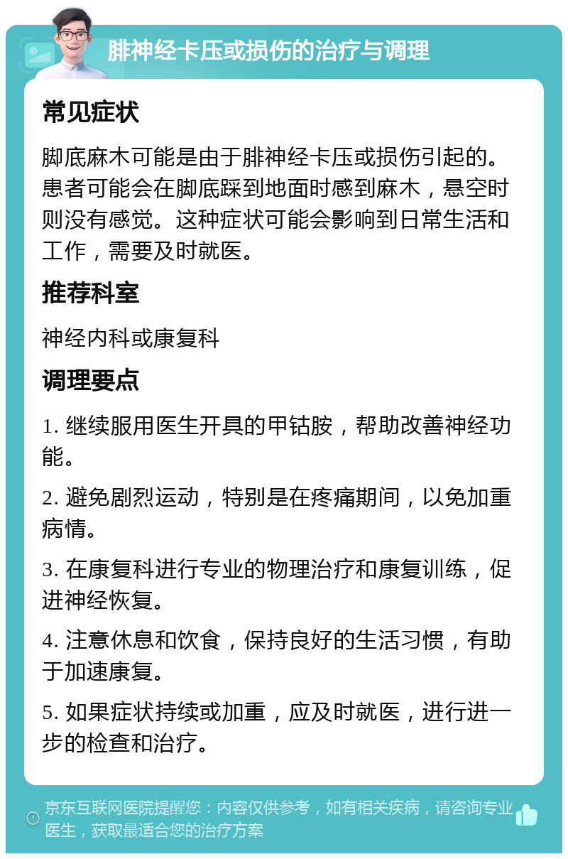 腓神经卡压或损伤的治疗与调理 常见症状 脚底麻木可能是由于腓神经卡压或损伤引起的。患者可能会在脚底踩到地面时感到麻木，悬空时则没有感觉。这种症状可能会影响到日常生活和工作，需要及时就医。 推荐科室 神经内科或康复科 调理要点 1. 继续服用医生开具的甲钴胺，帮助改善神经功能。 2. 避免剧烈运动，特别是在疼痛期间，以免加重病情。 3. 在康复科进行专业的物理治疗和康复训练，促进神经恢复。 4. 注意休息和饮食，保持良好的生活习惯，有助于加速康复。 5. 如果症状持续或加重，应及时就医，进行进一步的检查和治疗。