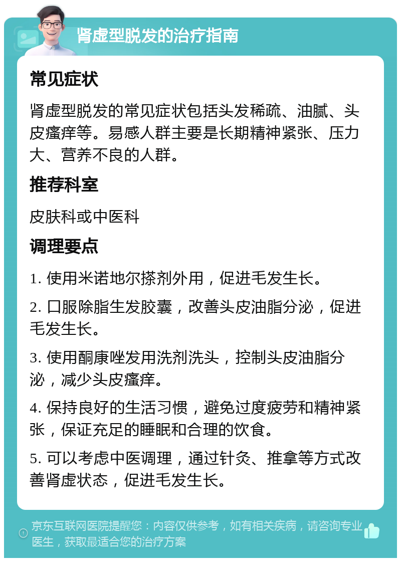 肾虚型脱发的治疗指南 常见症状 肾虚型脱发的常见症状包括头发稀疏、油腻、头皮瘙痒等。易感人群主要是长期精神紧张、压力大、营养不良的人群。 推荐科室 皮肤科或中医科 调理要点 1. 使用米诺地尔搽剂外用，促进毛发生长。 2. 口服除脂生发胶囊，改善头皮油脂分泌，促进毛发生长。 3. 使用酮康唑发用洗剂洗头，控制头皮油脂分泌，减少头皮瘙痒。 4. 保持良好的生活习惯，避免过度疲劳和精神紧张，保证充足的睡眠和合理的饮食。 5. 可以考虑中医调理，通过针灸、推拿等方式改善肾虚状态，促进毛发生长。