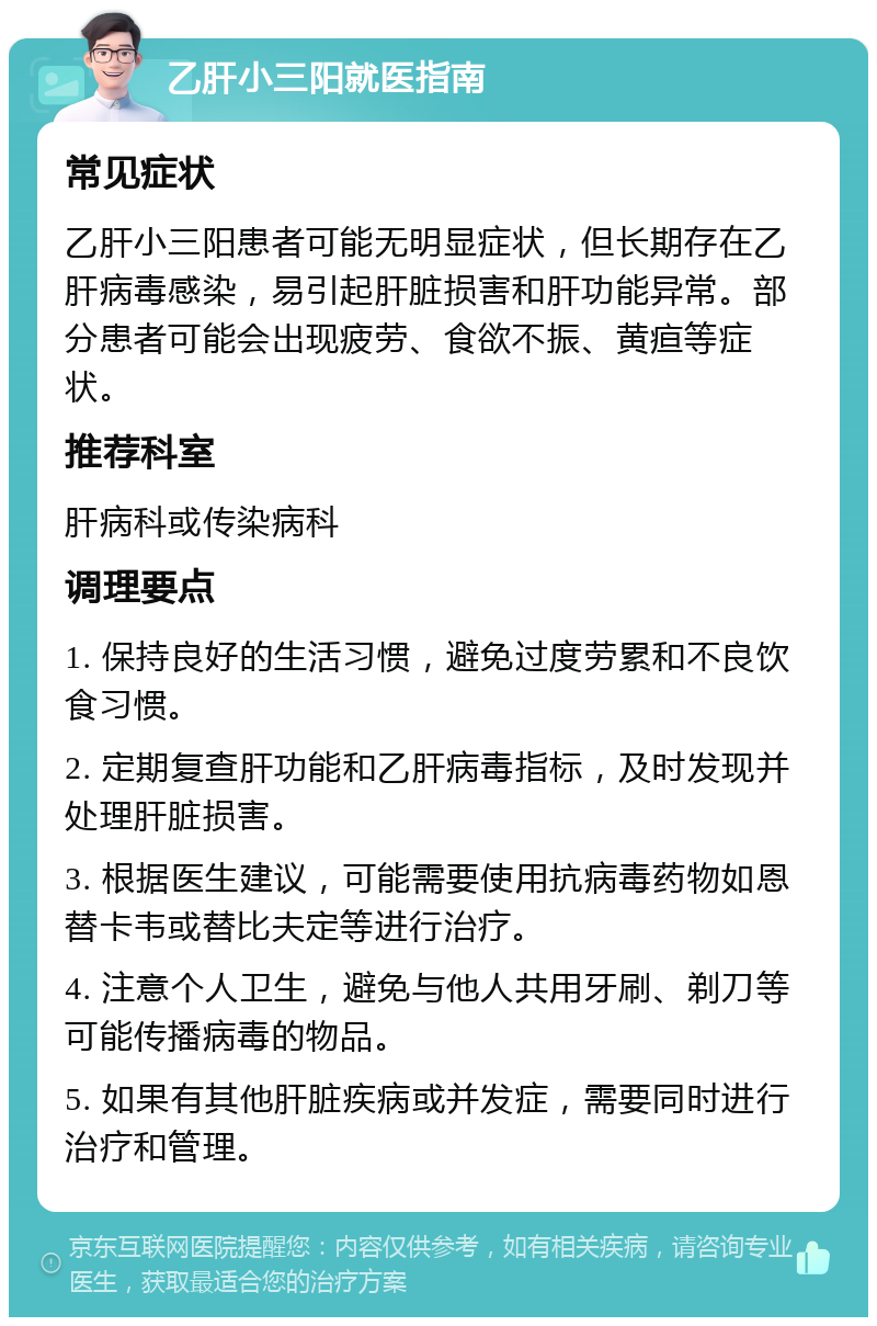 乙肝小三阳就医指南 常见症状 乙肝小三阳患者可能无明显症状，但长期存在乙肝病毒感染，易引起肝脏损害和肝功能异常。部分患者可能会出现疲劳、食欲不振、黄疸等症状。 推荐科室 肝病科或传染病科 调理要点 1. 保持良好的生活习惯，避免过度劳累和不良饮食习惯。 2. 定期复查肝功能和乙肝病毒指标，及时发现并处理肝脏损害。 3. 根据医生建议，可能需要使用抗病毒药物如恩替卡韦或替比夫定等进行治疗。 4. 注意个人卫生，避免与他人共用牙刷、剃刀等可能传播病毒的物品。 5. 如果有其他肝脏疾病或并发症，需要同时进行治疗和管理。