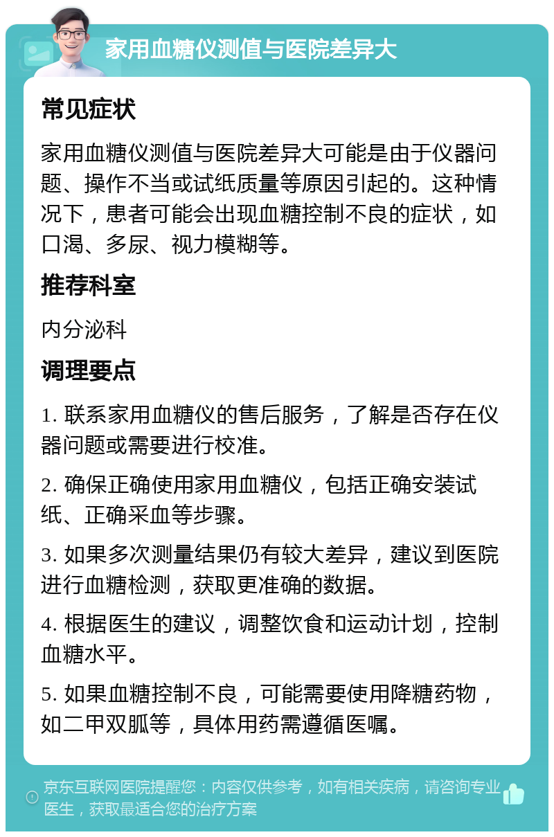 家用血糖仪测值与医院差异大 常见症状 家用血糖仪测值与医院差异大可能是由于仪器问题、操作不当或试纸质量等原因引起的。这种情况下，患者可能会出现血糖控制不良的症状，如口渴、多尿、视力模糊等。 推荐科室 内分泌科 调理要点 1. 联系家用血糖仪的售后服务，了解是否存在仪器问题或需要进行校准。 2. 确保正确使用家用血糖仪，包括正确安装试纸、正确采血等步骤。 3. 如果多次测量结果仍有较大差异，建议到医院进行血糖检测，获取更准确的数据。 4. 根据医生的建议，调整饮食和运动计划，控制血糖水平。 5. 如果血糖控制不良，可能需要使用降糖药物，如二甲双胍等，具体用药需遵循医嘱。