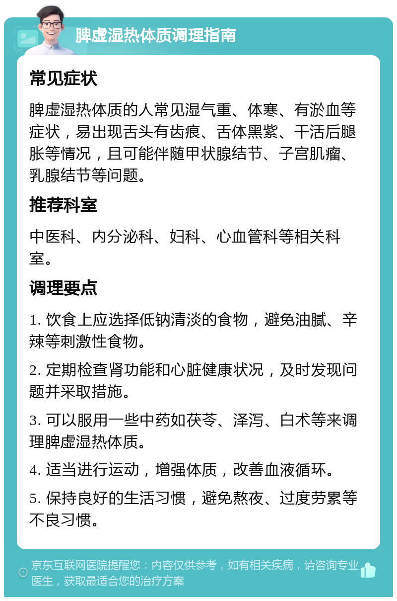 脾虚湿热体质调理指南 常见症状 脾虚湿热体质的人常见湿气重、体寒、有淤血等症状，易出现舌头有齿痕、舌体黑紫、干活后腿胀等情况，且可能伴随甲状腺结节、子宫肌瘤、乳腺结节等问题。 推荐科室 中医科、内分泌科、妇科、心血管科等相关科室。 调理要点 1. 饮食上应选择低钠清淡的食物，避免油腻、辛辣等刺激性食物。 2. 定期检查肾功能和心脏健康状况，及时发现问题并采取措施。 3. 可以服用一些中药如茯苓、泽泻、白术等来调理脾虚湿热体质。 4. 适当进行运动，增强体质，改善血液循环。 5. 保持良好的生活习惯，避免熬夜、过度劳累等不良习惯。