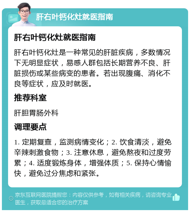 肝右叶钙化灶就医指南 肝右叶钙化灶就医指南 肝右叶钙化灶是一种常见的肝脏疾病，多数情况下无明显症状，易感人群包括长期营养不良、肝脏损伤或某些病变的患者。若出现腹痛、消化不良等症状，应及时就医。 推荐科室 肝胆胃肠外科 调理要点 1. 定期复查，监测病情变化；2. 饮食清淡，避免辛辣刺激食物；3. 注意休息，避免熬夜和过度劳累；4. 适度锻炼身体，增强体质；5. 保持心情愉快，避免过分焦虑和紧张。