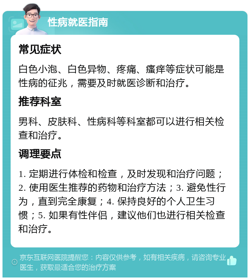 性病就医指南 常见症状 白色小泡、白色异物、疼痛、瘙痒等症状可能是性病的征兆，需要及时就医诊断和治疗。 推荐科室 男科、皮肤科、性病科等科室都可以进行相关检查和治疗。 调理要点 1. 定期进行体检和检查，及时发现和治疗问题；2. 使用医生推荐的药物和治疗方法；3. 避免性行为，直到完全康复；4. 保持良好的个人卫生习惯；5. 如果有性伴侣，建议他们也进行相关检查和治疗。