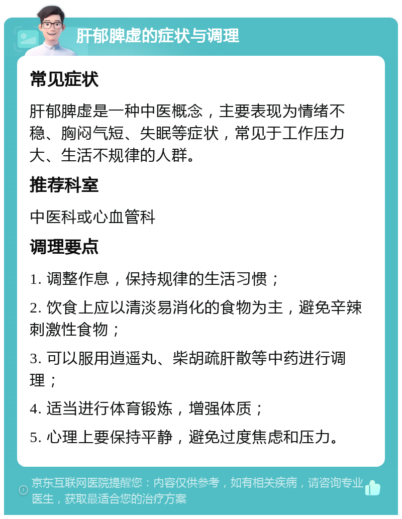 肝郁脾虚的症状与调理 常见症状 肝郁脾虚是一种中医概念，主要表现为情绪不稳、胸闷气短、失眠等症状，常见于工作压力大、生活不规律的人群。 推荐科室 中医科或心血管科 调理要点 1. 调整作息，保持规律的生活习惯； 2. 饮食上应以清淡易消化的食物为主，避免辛辣刺激性食物； 3. 可以服用逍遥丸、柴胡疏肝散等中药进行调理； 4. 适当进行体育锻炼，增强体质； 5. 心理上要保持平静，避免过度焦虑和压力。