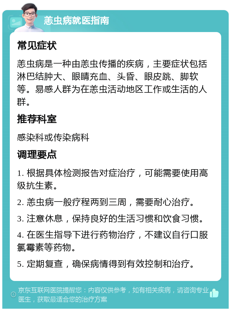 恙虫病就医指南 常见症状 恙虫病是一种由恙虫传播的疾病，主要症状包括淋巴结肿大、眼睛充血、头昏、眼皮跳、脚软等。易感人群为在恙虫活动地区工作或生活的人群。 推荐科室 感染科或传染病科 调理要点 1. 根据具体检测报告对症治疗，可能需要使用高级抗生素。 2. 恙虫病一般疗程两到三周，需要耐心治疗。 3. 注意休息，保持良好的生活习惯和饮食习惯。 4. 在医生指导下进行药物治疗，不建议自行口服氯霉素等药物。 5. 定期复查，确保病情得到有效控制和治疗。