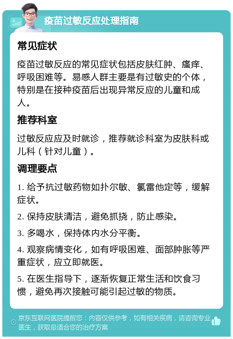 疫苗过敏反应处理指南 常见症状 疫苗过敏反应的常见症状包括皮肤红肿、瘙痒、呼吸困难等。易感人群主要是有过敏史的个体，特别是在接种疫苗后出现异常反应的儿童和成人。 推荐科室 过敏反应应及时就诊，推荐就诊科室为皮肤科或儿科（针对儿童）。 调理要点 1. 给予抗过敏药物如扑尔敏、氯雷他定等，缓解症状。 2. 保持皮肤清洁，避免抓挠，防止感染。 3. 多喝水，保持体内水分平衡。 4. 观察病情变化，如有呼吸困难、面部肿胀等严重症状，应立即就医。 5. 在医生指导下，逐渐恢复正常生活和饮食习惯，避免再次接触可能引起过敏的物质。