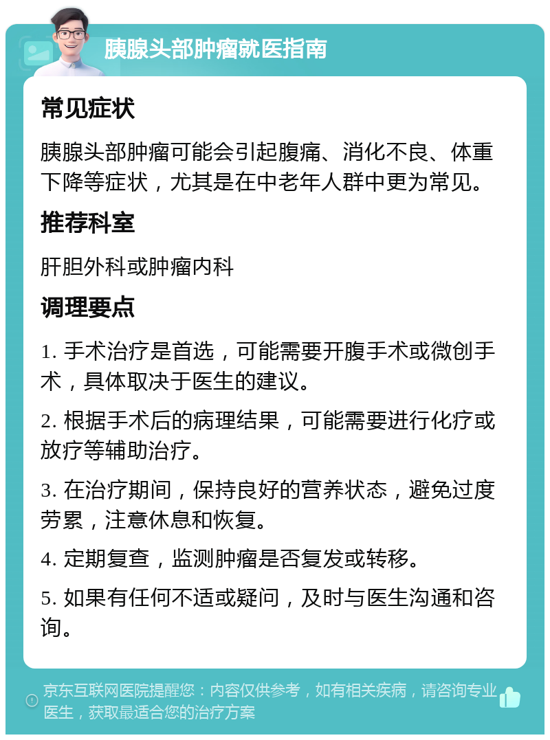 胰腺头部肿瘤就医指南 常见症状 胰腺头部肿瘤可能会引起腹痛、消化不良、体重下降等症状，尤其是在中老年人群中更为常见。 推荐科室 肝胆外科或肿瘤内科 调理要点 1. 手术治疗是首选，可能需要开腹手术或微创手术，具体取决于医生的建议。 2. 根据手术后的病理结果，可能需要进行化疗或放疗等辅助治疗。 3. 在治疗期间，保持良好的营养状态，避免过度劳累，注意休息和恢复。 4. 定期复查，监测肿瘤是否复发或转移。 5. 如果有任何不适或疑问，及时与医生沟通和咨询。